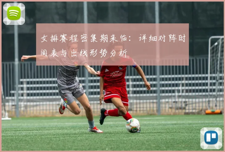 女排赛程密集期来临：详细对阵时间表与出线形势分析