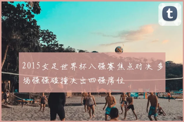 2015女足世界杯八强赛焦点对决 多场强强碰撞决出四强席位