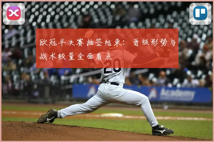 欧冠半决赛抽签结束：晋级形势与战术较量全面看点