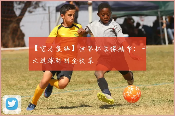 【官方集锦】世界杯录像精华：十大进球时刻全收录